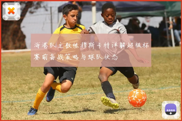 海港队主教练穆斯卡特详解超级杯赛前备战策略与球队状态